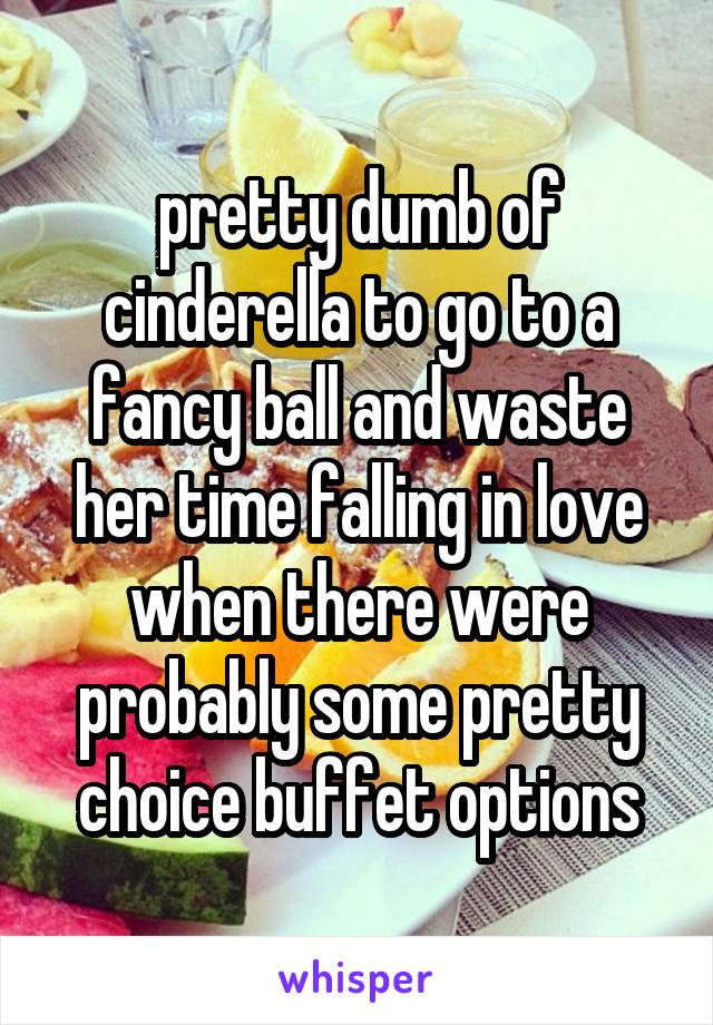 pretty dumb of cinderella to go to a fancy ball and waste her time falling in love when there were probably some pretty choice buffet options