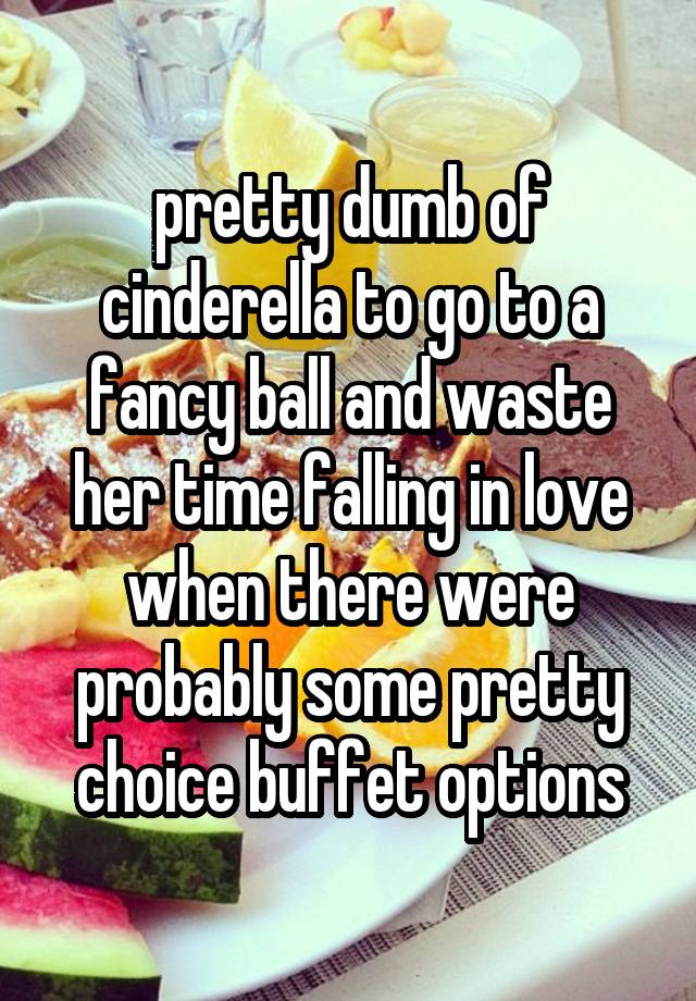 pretty dumb of cinderella to go to a fancy ball and waste her time falling in love when there were probably some pretty choice buffet options