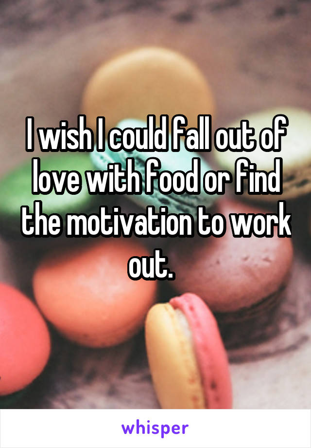 I wish I could fall out of love with food or find the motivation to work out.  
