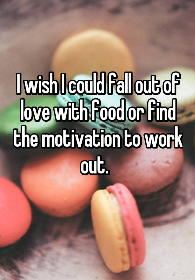 I wish I could fall out of love with food or find the motivation to work out.  
