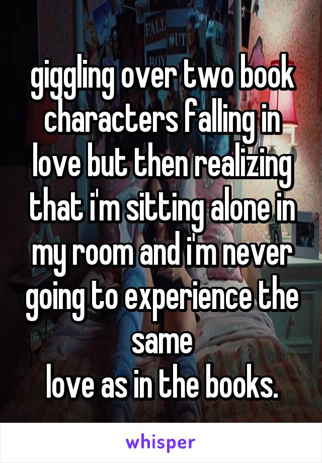 giggling over two book characters falling in love but then realizing that i'm sitting alone in my room and i'm never going to experience the same
love as in the books.