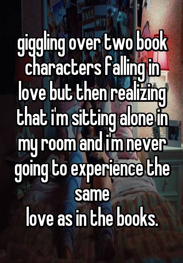 giggling over two book characters falling in love but then realizing that i'm sitting alone in my room and i'm never going to experience the same
love as in the books.