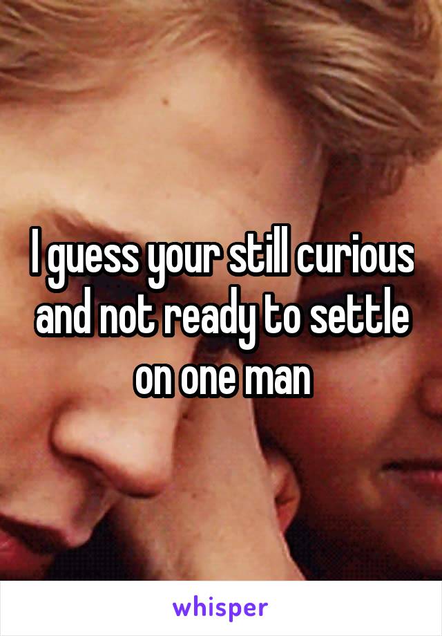 I guess your still curious and not ready to settle on one man