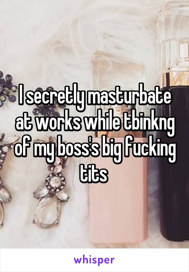 I secretly masturbate at works while tbinkng of my boss's big fucking tits 