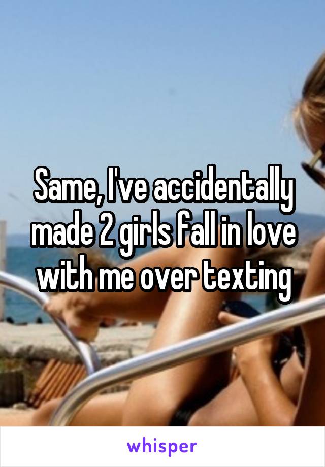 Same, I've accidentally made 2 girls fall in love with me over texting