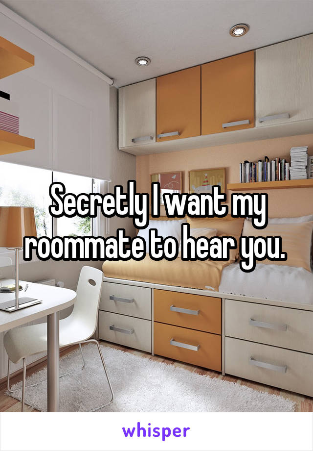 Secretly I want my roommate to hear you. 