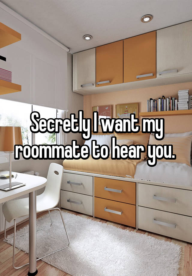 Secretly I want my roommate to hear you. 