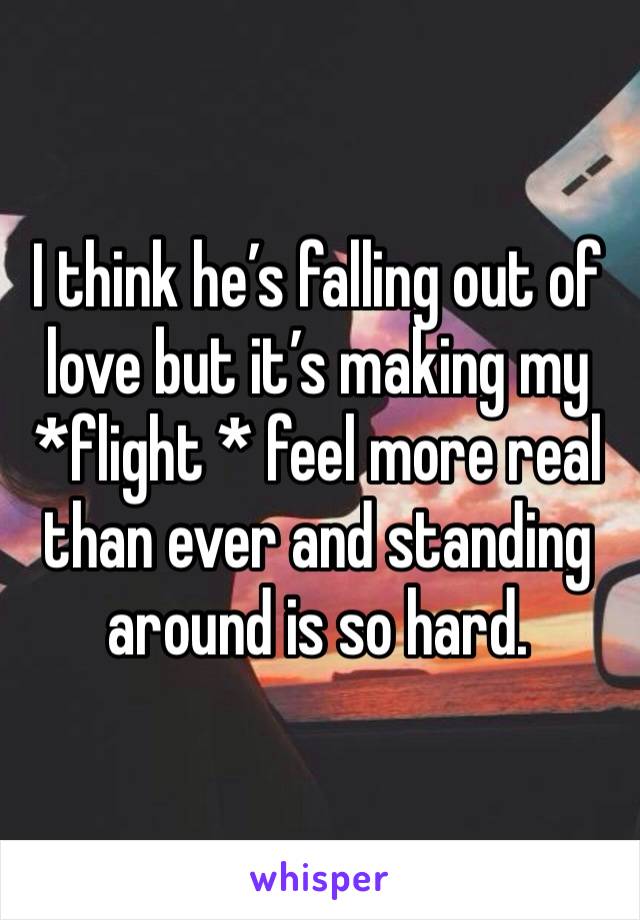 I think he’s falling out of love but it’s making my *flight * feel more real than ever and standing around is so hard. 