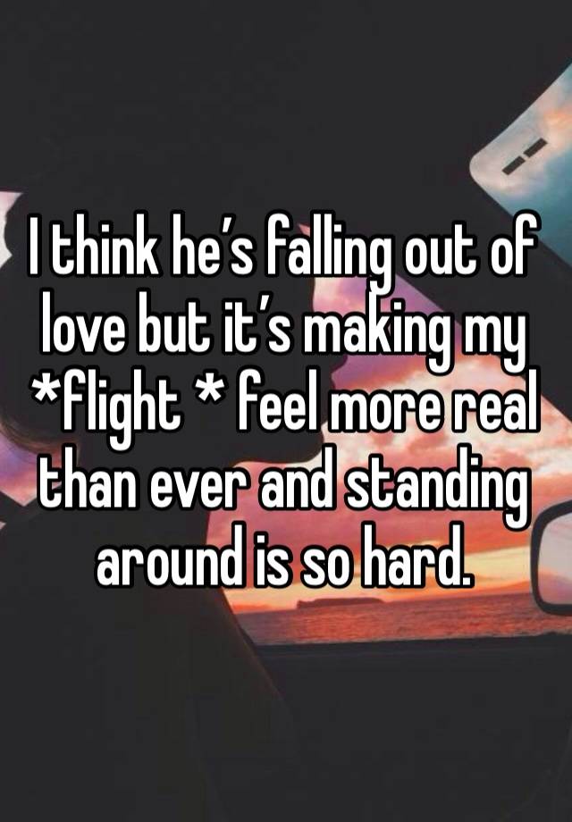 I think he’s falling out of love but it’s making my *flight * feel more real than ever and standing around is so hard. 