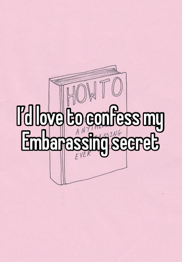 I’d love to confess my Embarassing secret