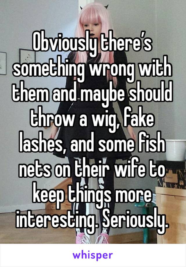 Obviously there’s something wrong with them and maybe should throw a wig, fake lashes, and some fish nets on their wife to keep things more interesting. Seriously. 