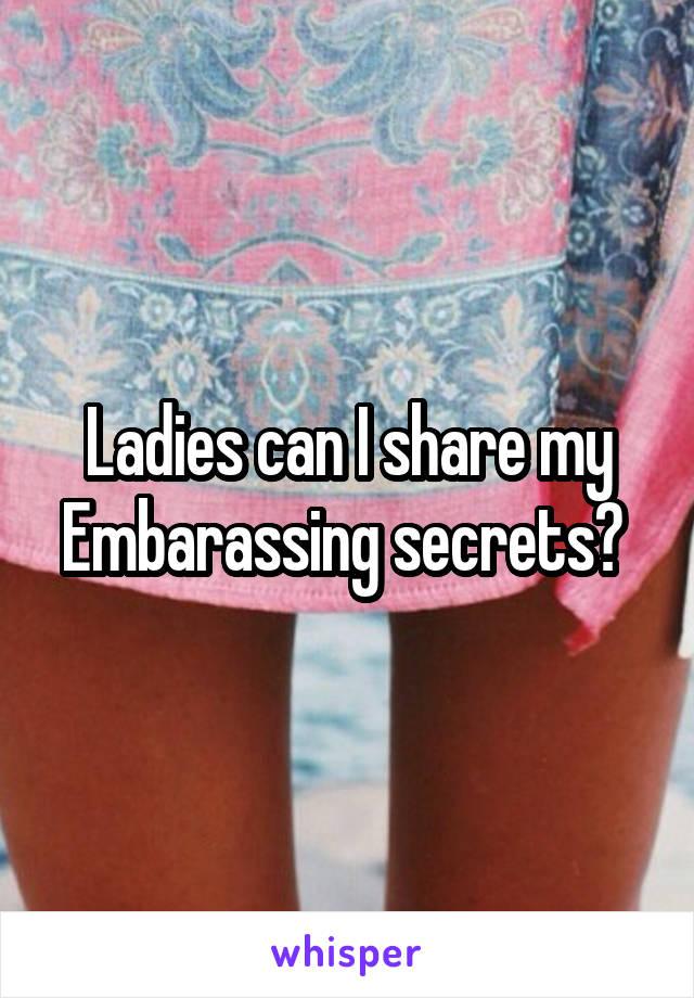 Ladies can I share my Embarassing secrets? 