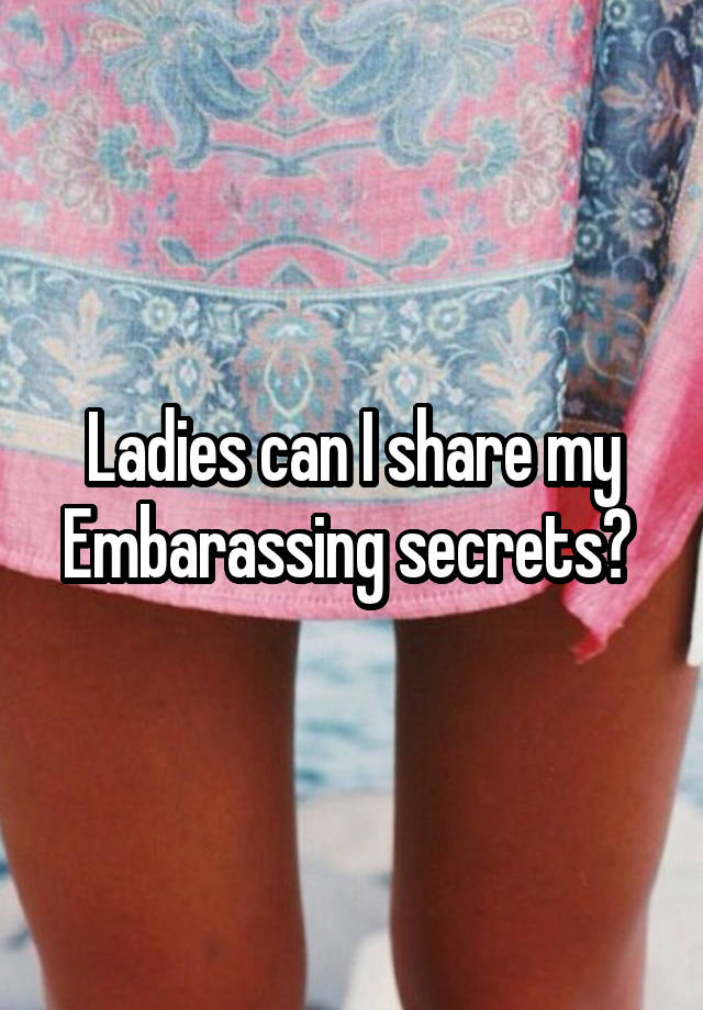 Ladies can I share my Embarassing secrets? 