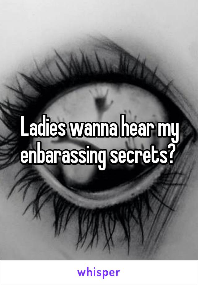 Ladies wanna hear my enbarassing secrets? 