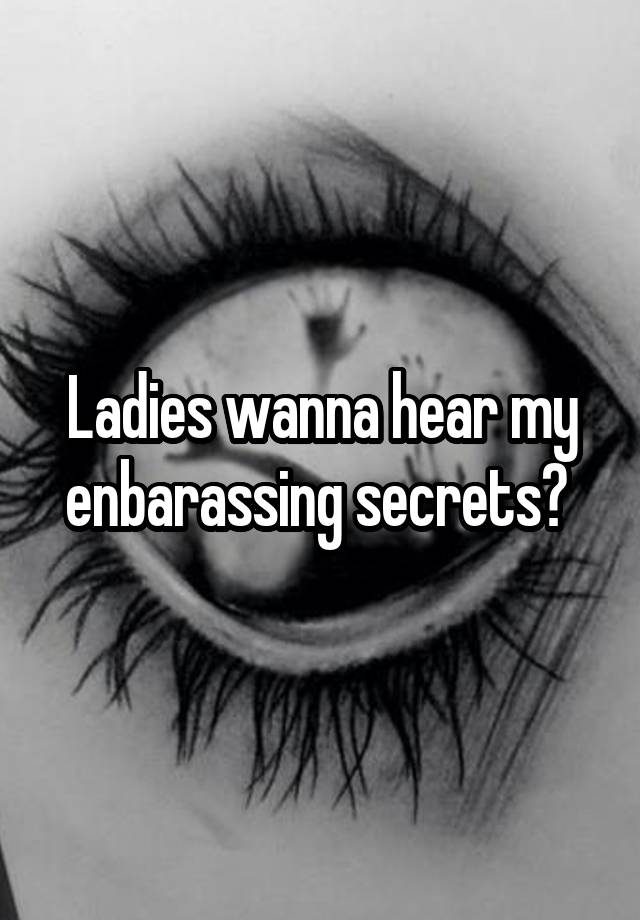 Ladies wanna hear my enbarassing secrets? 