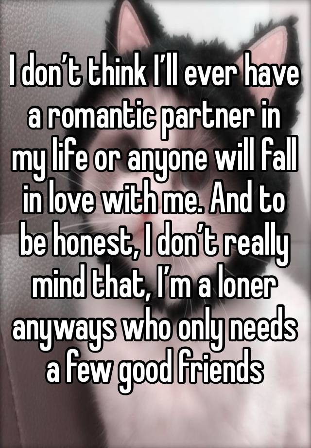 I don’t think I’ll ever have a romantic partner in my life or anyone will fall in love with me. And to be honest, I don’t really mind that, I’m a loner anyways who only needs a few good friends