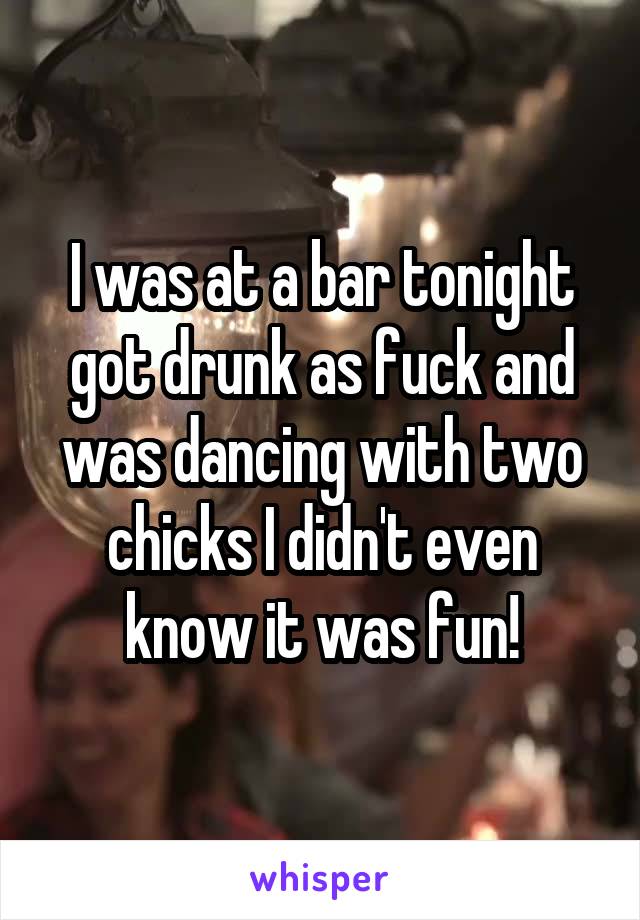 I was at a bar tonight got drunk as fuck and was dancing with two chicks I didn't even know it was fun!