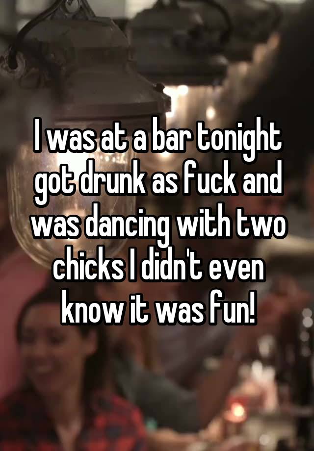 I was at a bar tonight got drunk as fuck and was dancing with two chicks I didn't even know it was fun!