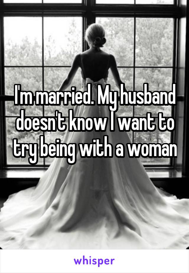 I'm married. My husband doesn't know I want to try being with a woman 