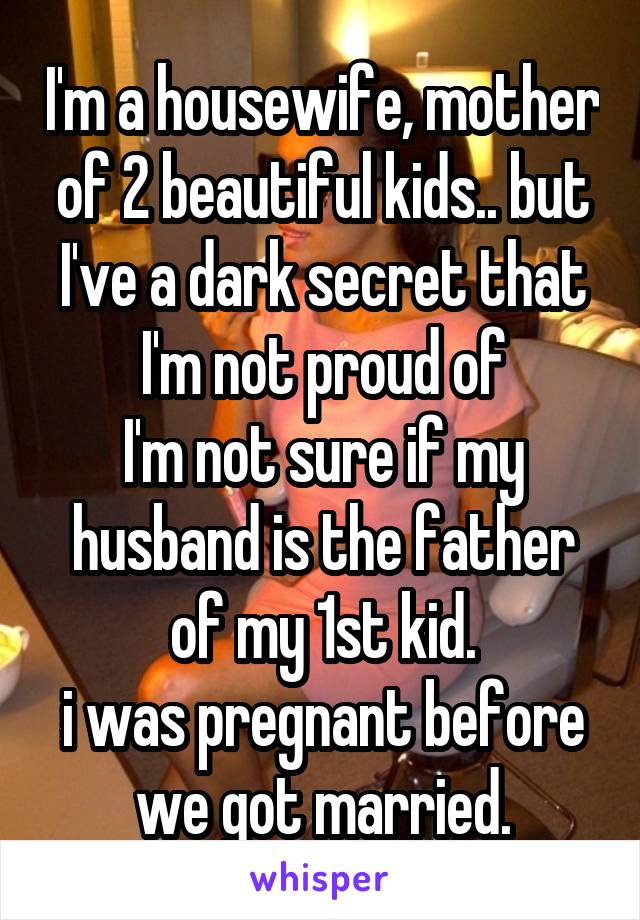 I'm a housewife, mother of 2 beautiful kids.. but I've a dark secret that I'm not proud of
I'm not sure if my husband is the father of my 1st kid.
i was pregnant before we got married.