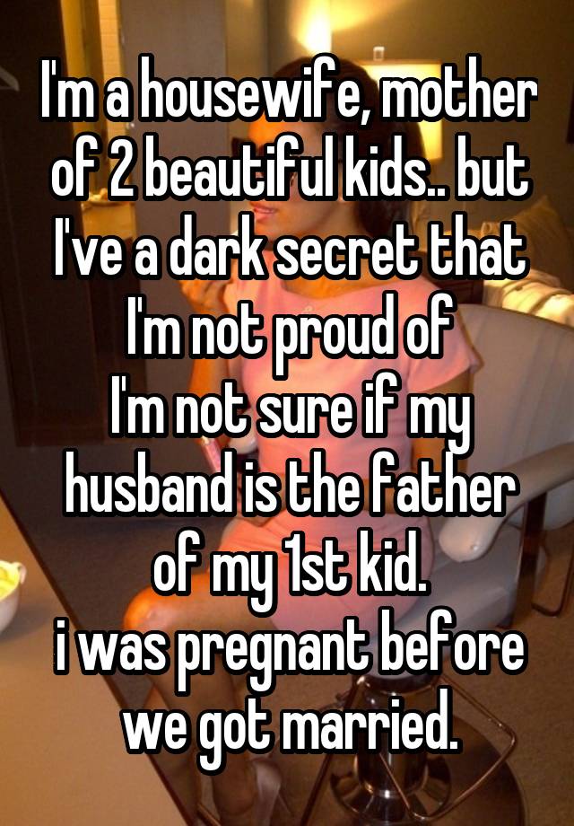 I'm a housewife, mother of 2 beautiful kids.. but I've a dark secret that I'm not proud of
I'm not sure if my husband is the father of my 1st kid.
i was pregnant before we got married.