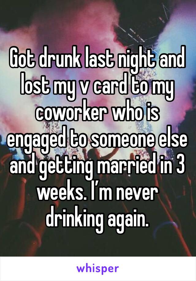 Got drunk last night and lost my v card to my coworker who is engaged to someone else and getting married in 3 weeks. I’m never drinking again. 