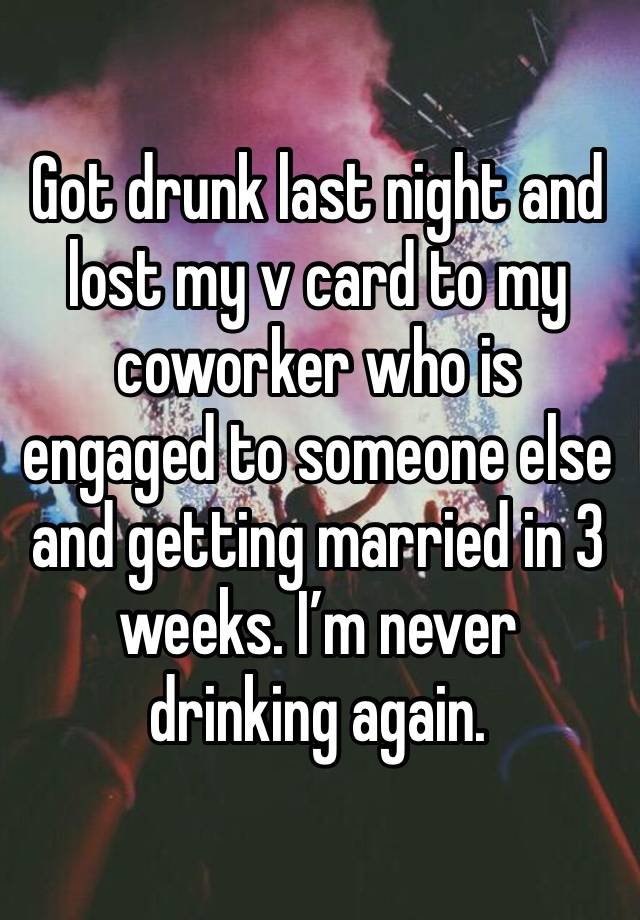 Got drunk last night and lost my v card to my coworker who is engaged to someone else and getting married in 3 weeks. I’m never drinking again. 