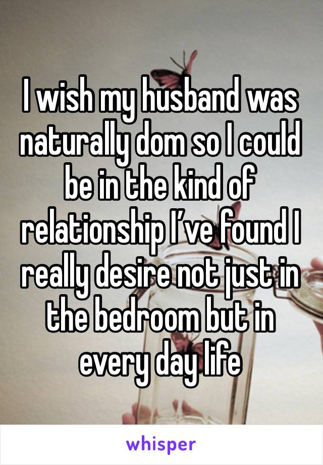 I wish my husband was naturally dom so I could be in the kind of relationship I’ve found I really desire not just in the bedroom but in every day life