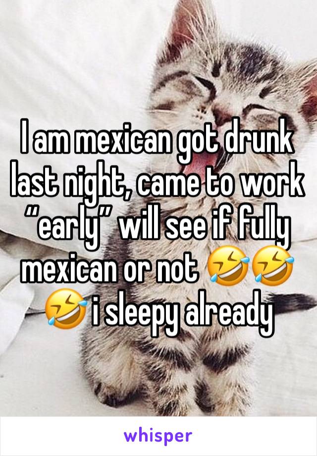 I am mexican got drunk last night, came to work “early” will see if fully mexican or not 🤣🤣🤣 i sleepy already 