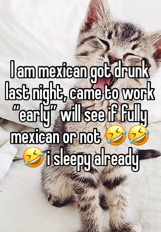 I am mexican got drunk last night, came to work “early” will see if fully mexican or not 🤣🤣🤣 i sleepy already 