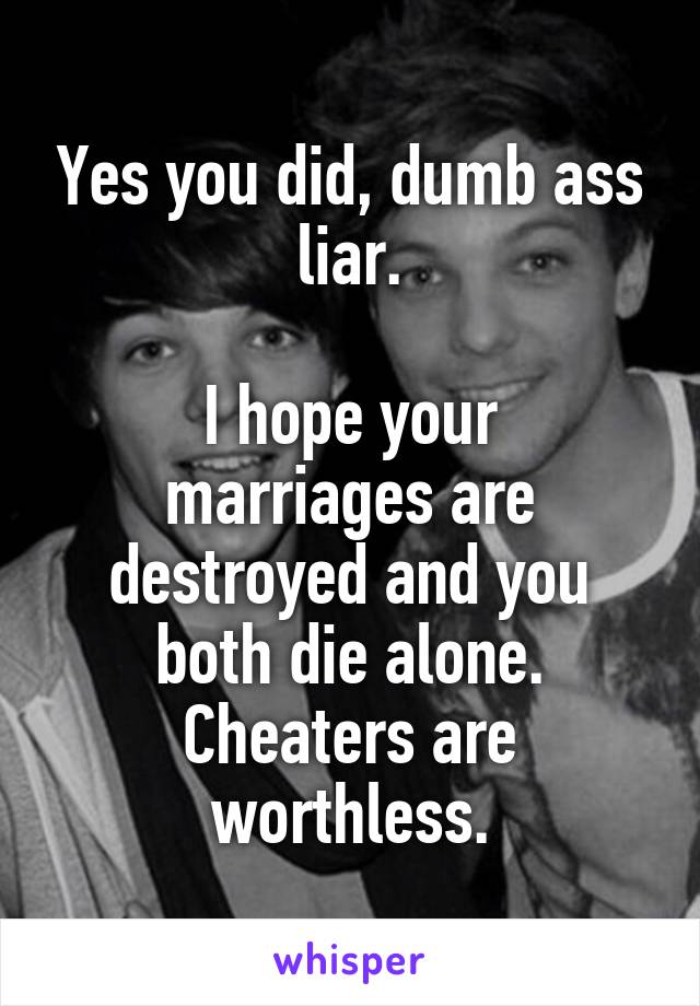 Yes you did, dumb ass liar.

I hope your marriages are destroyed and you both die alone. Cheaters are worthless.