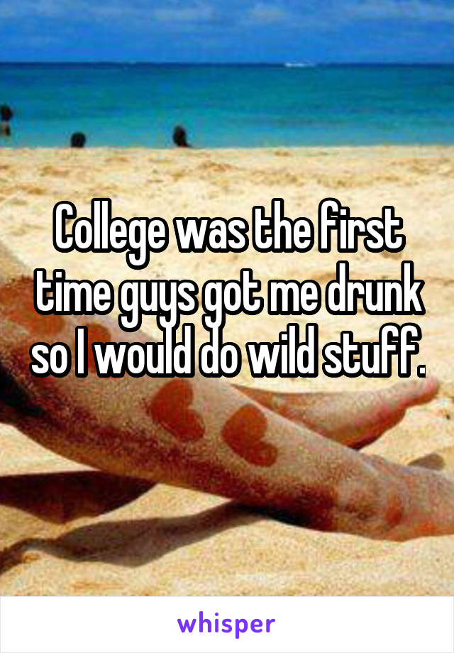 College was the first time guys got me drunk so I would do wild stuff. 