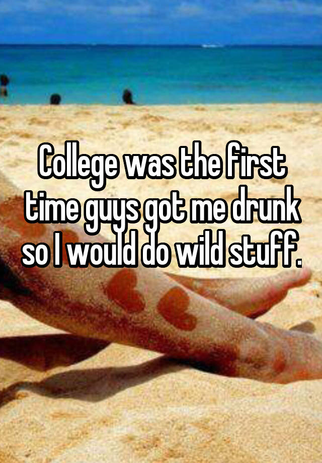 College was the first time guys got me drunk so I would do wild stuff. 