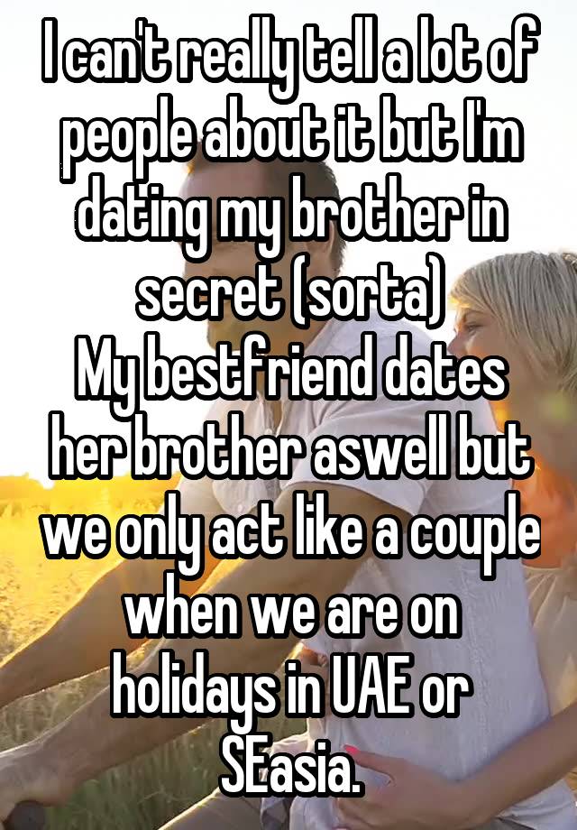 I can't really tell a lot of people about it but I'm dating my brother in secret (sorta)
My bestfriend dates her brother aswell but we only act like a couple when we are on holidays in UAE or SEasia.