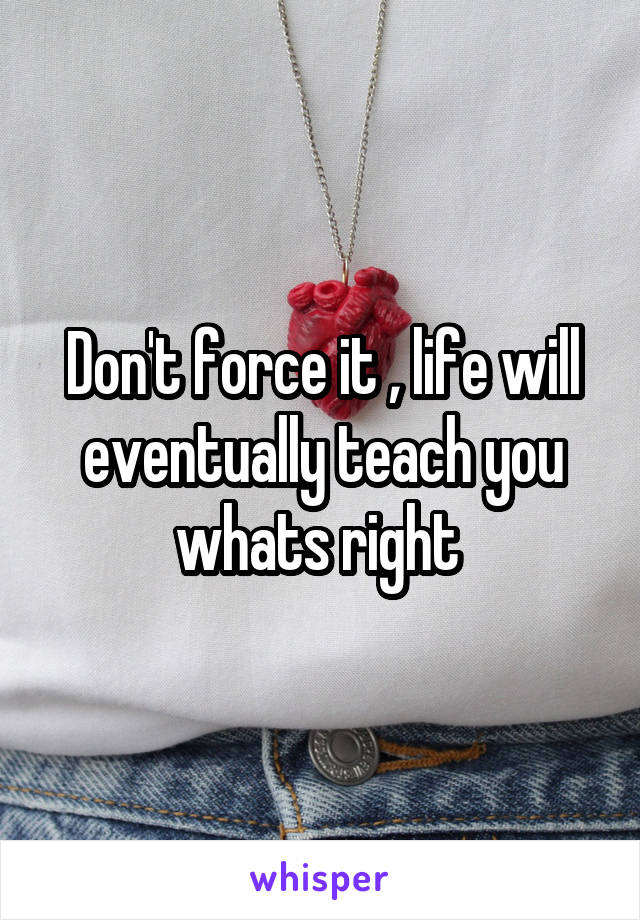 Don't force it , life will eventually teach you whats right 