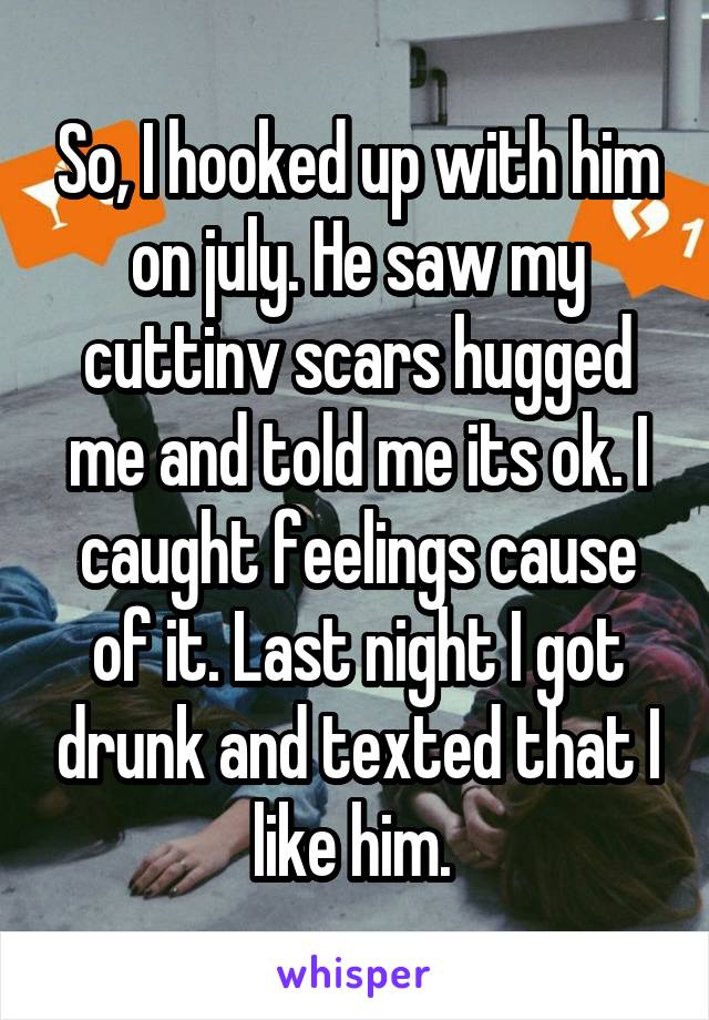 So, I hooked up with him on july. He saw my cuttinv scars hugged me and told me its ok. I caught feelings cause of it. Last night I got drunk and texted that I like him. 