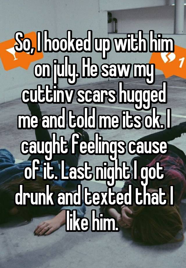 So, I hooked up with him on july. He saw my cuttinv scars hugged me and told me its ok. I caught feelings cause of it. Last night I got drunk and texted that I like him. 