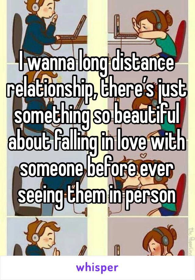 I wanna long distance relationship, there’s just something so beautiful about falling in love with someone before ever seeing them in person 