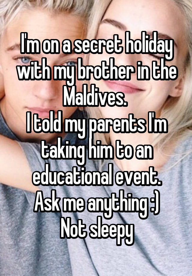 I'm on a secret holiday with my brother in the Maldives. 
I told my parents I'm taking him to an educational event.
Ask me anything :)
Not sleepy