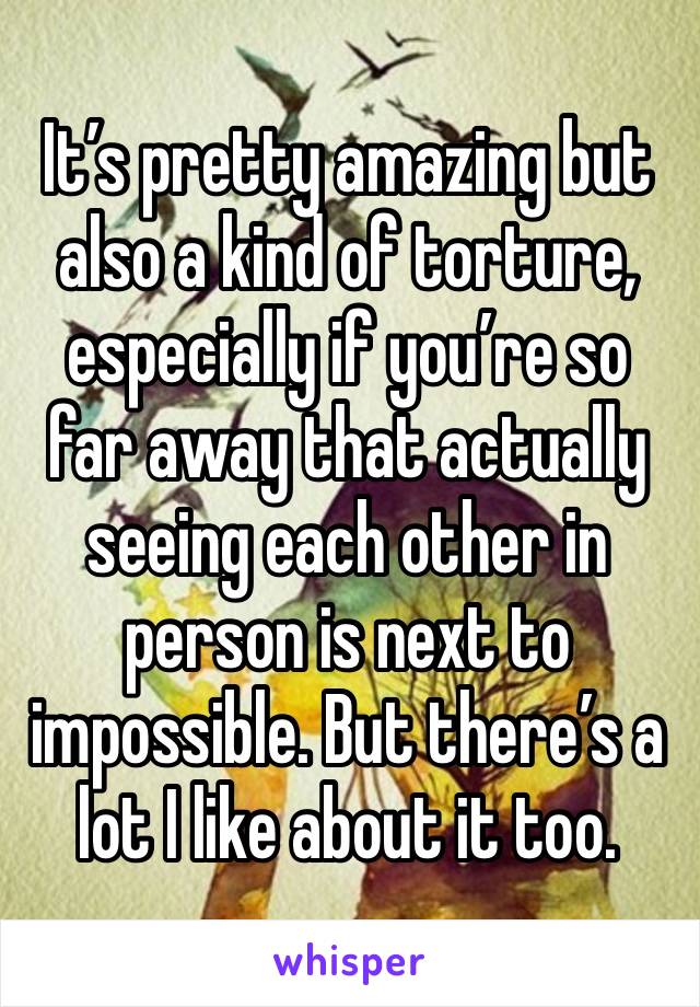 It’s pretty amazing but also a kind of torture, especially if you’re so far away that actually seeing each other in person is next to impossible. But there’s a lot I like about it too. 