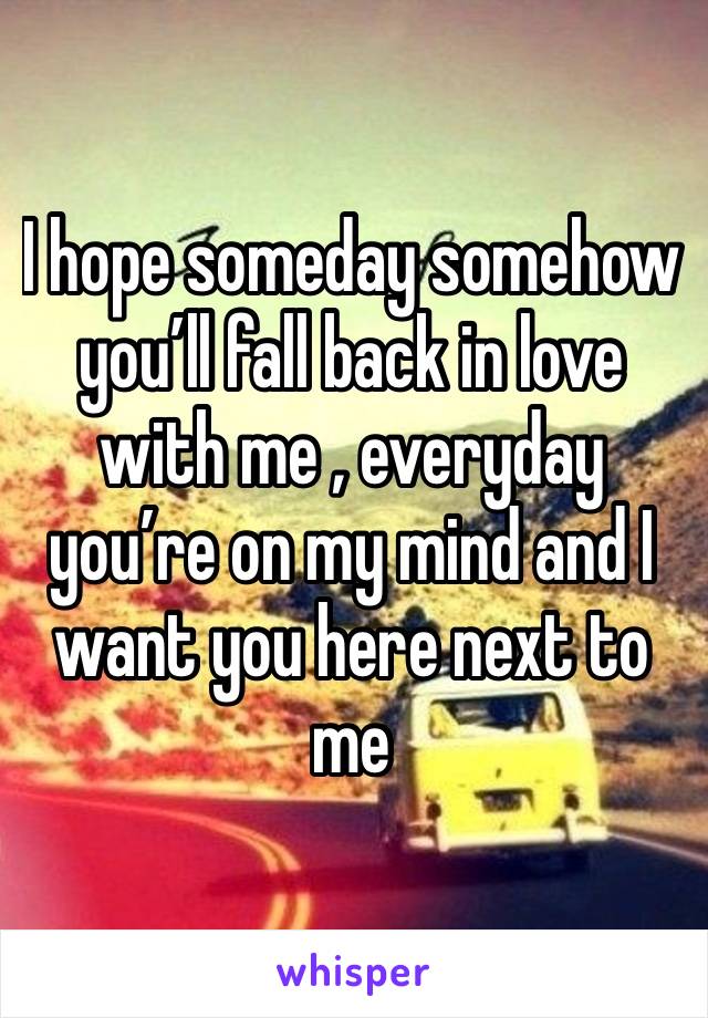 I hope someday somehow you’ll fall back in love with me , everyday you’re on my mind and I want you here next to me 