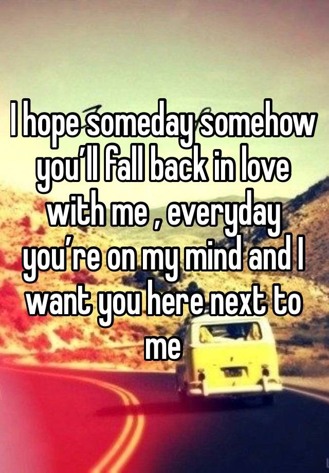 I hope someday somehow you’ll fall back in love with me , everyday you’re on my mind and I want you here next to me 