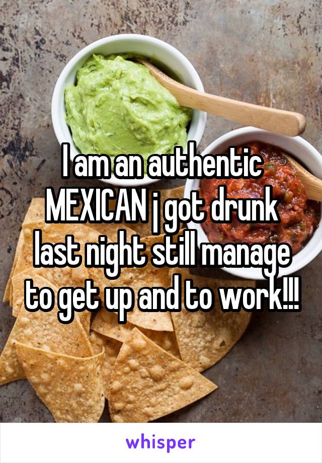 I am an authentic MEXICAN j got drunk last night still manage to get up and to work!!!