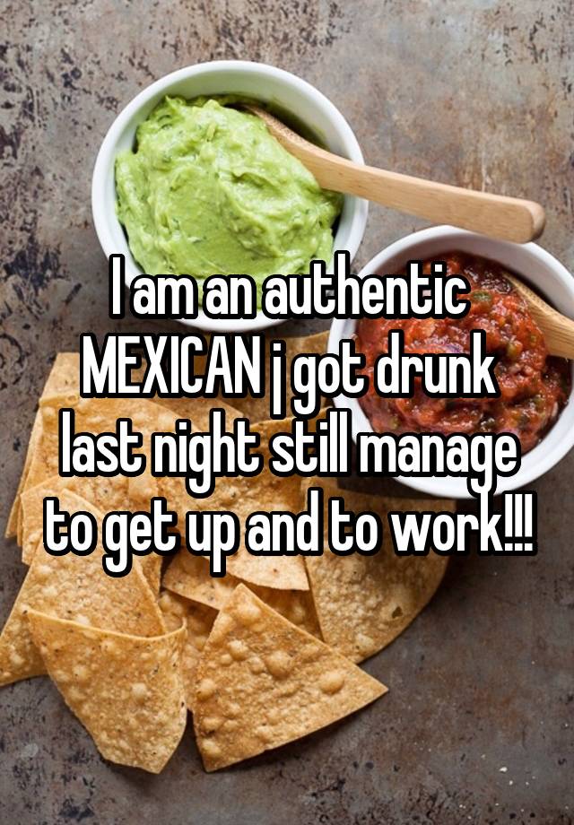 I am an authentic MEXICAN j got drunk last night still manage to get up and to work!!!