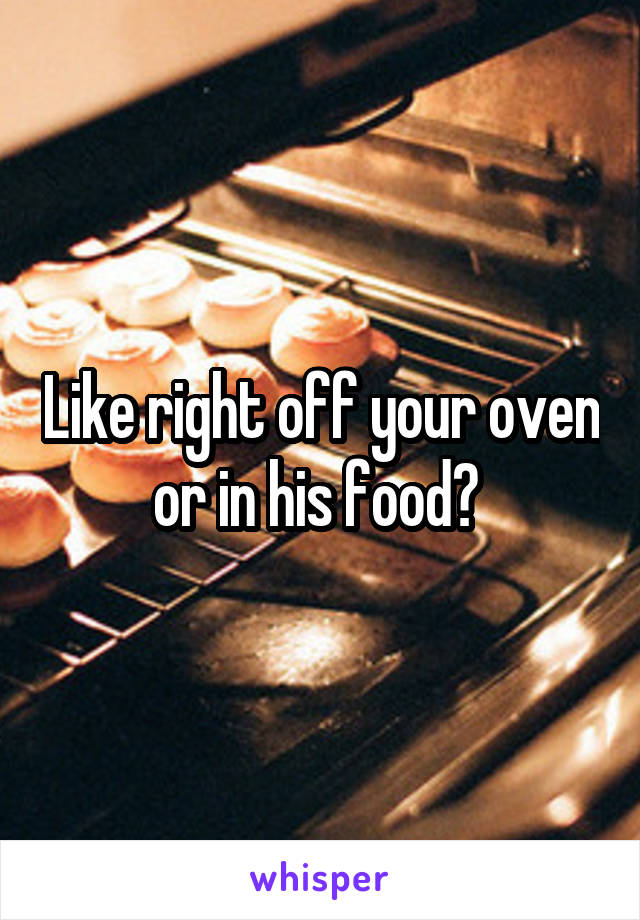 Like right off your oven or in his food? 