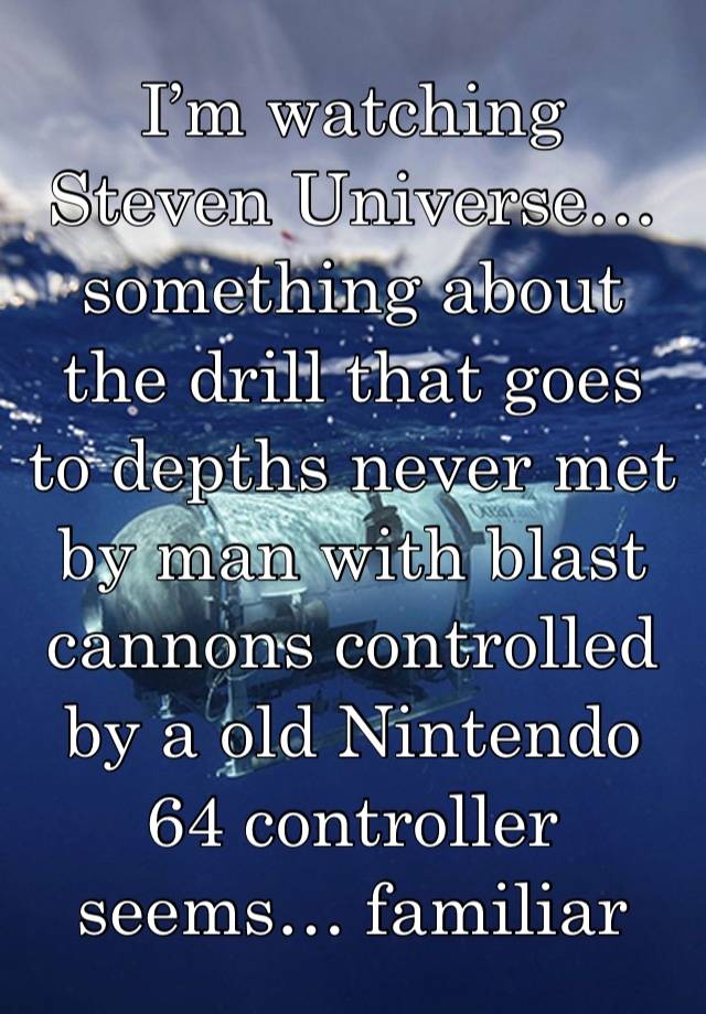 I’m watching Steven Universe… something about the drill that goes to depths never met by man with blast cannons controlled by a old Nintendo 64 controller seems… familiar 