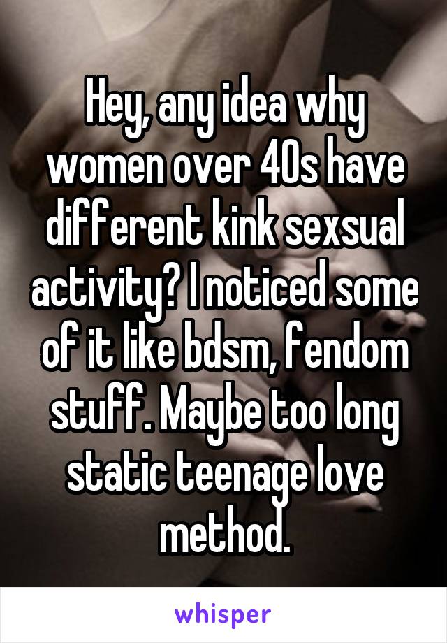 Hey, any idea why women over 40s have different kink sexsual activity? I noticed some of it like bdsm, fendom stuff. Maybe too long static teenage love method.