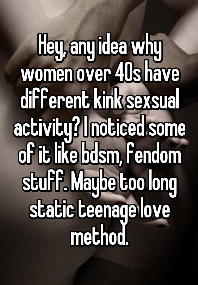 Hey, any idea why women over 40s have different kink sexsual activity? I noticed some of it like bdsm, fendom stuff. Maybe too long static teenage love method.