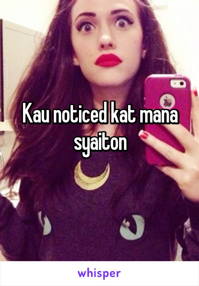 Kau noticed kat mana syaiton
