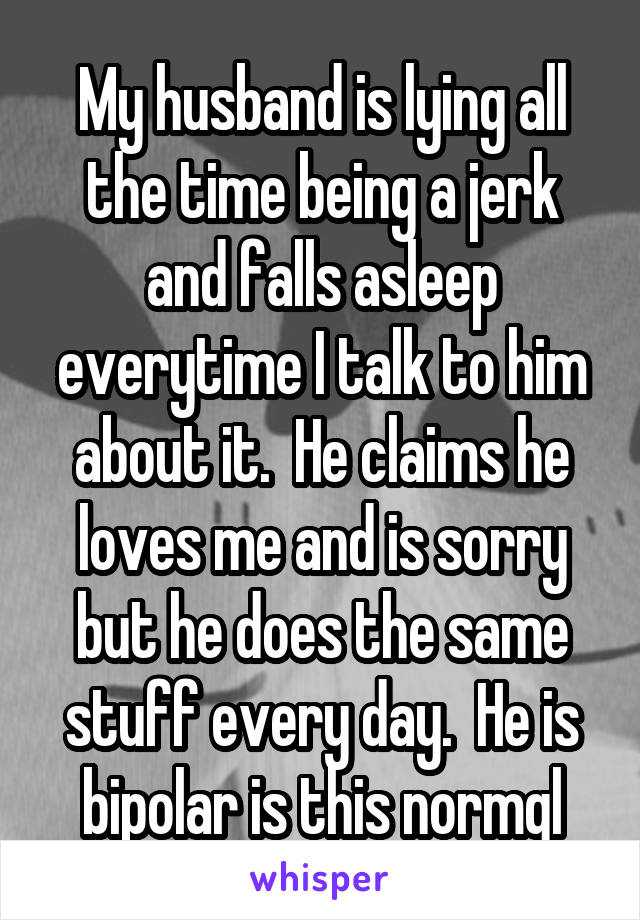 My husband is lying all the time being a jerk and falls asleep everytime I talk to him about it.  He claims he loves me and is sorry but he does the same stuff every day.  He is bipolar is this normql